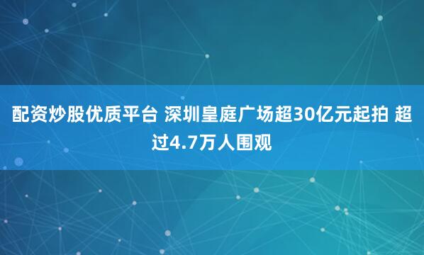 配资炒股优质平台 深圳皇庭广场超30亿元起拍 超过4.7万人围观