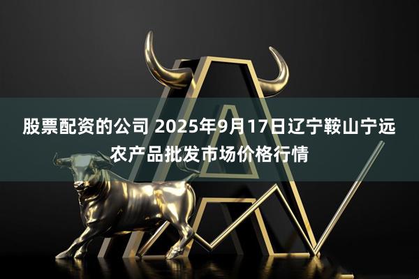 股票配资的公司 2025年9月17日辽宁鞍山宁远农产品批发市场价格行情