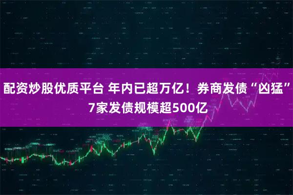 配资炒股优质平台 年内已超万亿！券商发债“凶猛” 7家发债规模超500亿