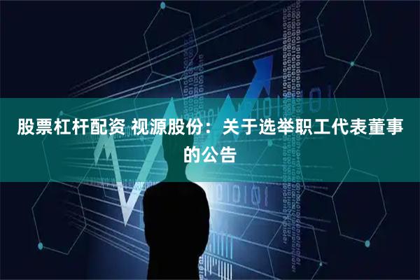股票杠杆配资 视源股份：关于选举职工代表董事的公告