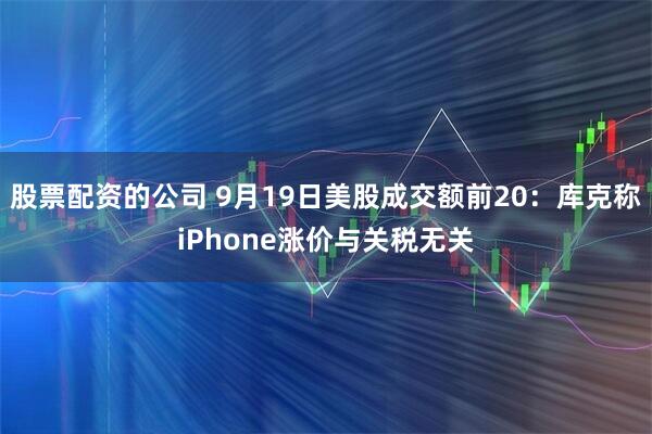 股票配资的公司 9月19日美股成交额前20：库克称iPhone涨价与关税无关