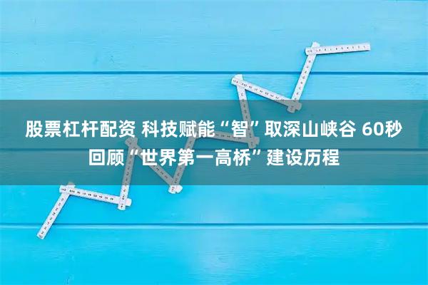 股票杠杆配资 科技赋能“智”取深山峡谷 60秒回顾“世界第一高桥”建设历程