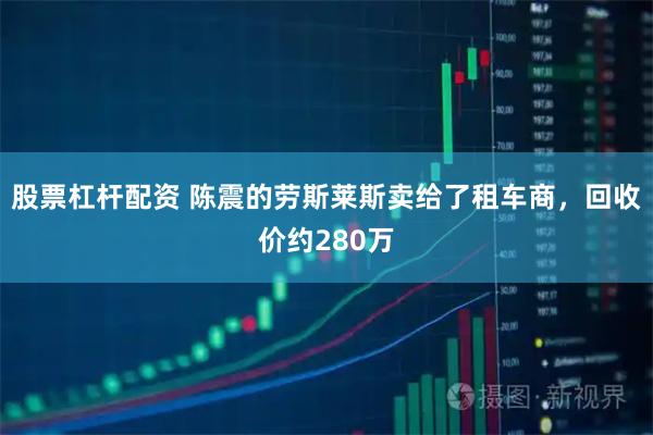 股票杠杆配资 陈震的劳斯莱斯卖给了租车商，回收价约280万