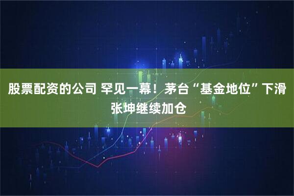 股票配资的公司 罕见一幕！茅台“基金地位”下滑 张坤继续加仓