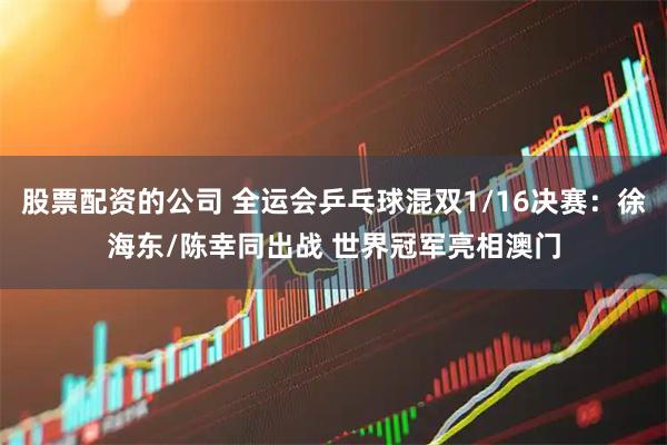 股票配资的公司 全运会乒乓球混双1/16决赛：徐海东/陈幸同出战 世界冠军亮相澳门