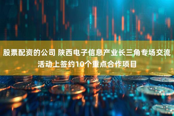 股票配资的公司 陕西电子信息产业长三角专场交流活动上签约10个重点合作项目