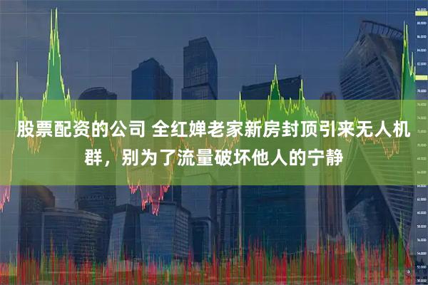股票配资的公司 全红婵老家新房封顶引来无人机群，别为了流量破坏他人的宁静