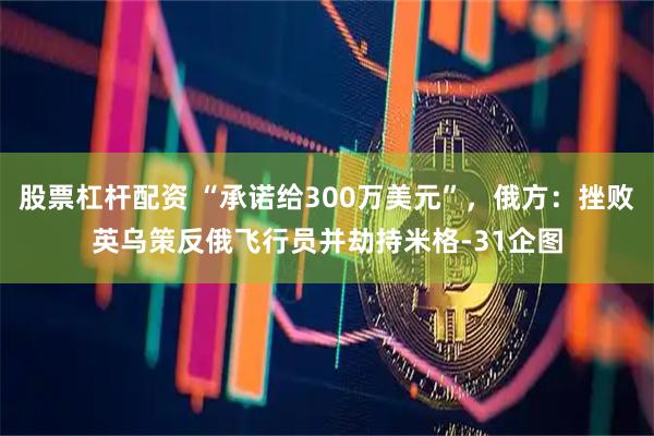 股票杠杆配资 “承诺给300万美元”，俄方：挫败英乌策反俄飞行员并劫持米格-31企图
