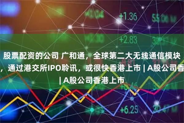 股票配资的公司 广和通，全球第二大无线通信模块提供商，通过港交所IPO聆讯，或很快香港上市 | A股公司香港上市