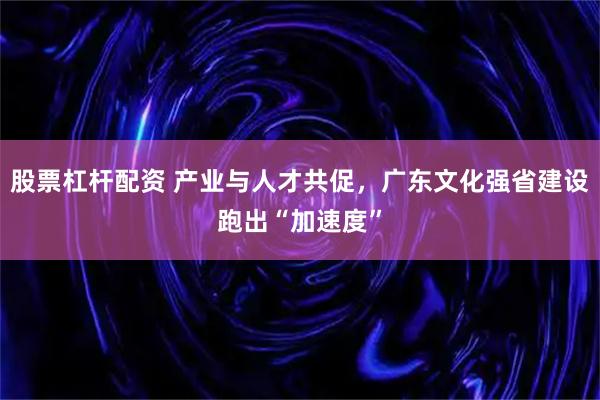 股票杠杆配资 产业与人才共促，广东文化强省建设跑出“加速度”