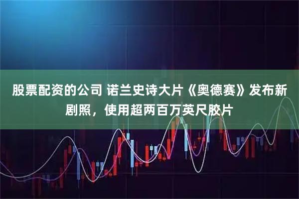 股票配资的公司 诺兰史诗大片《奥德赛》发布新剧照，使用超两百万英尺胶片