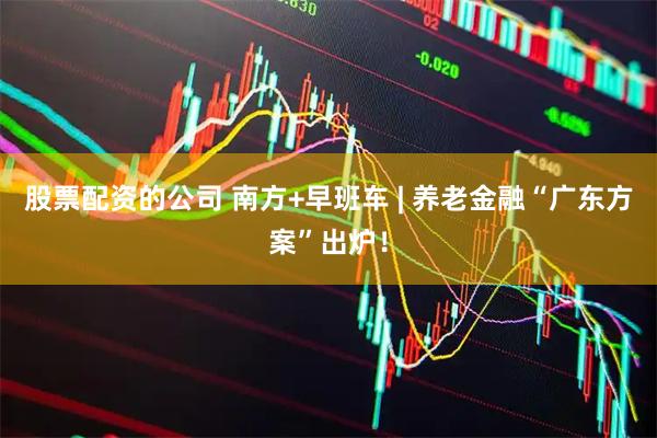 股票配资的公司 南方+早班车 | 养老金融“广东方案”出炉！
