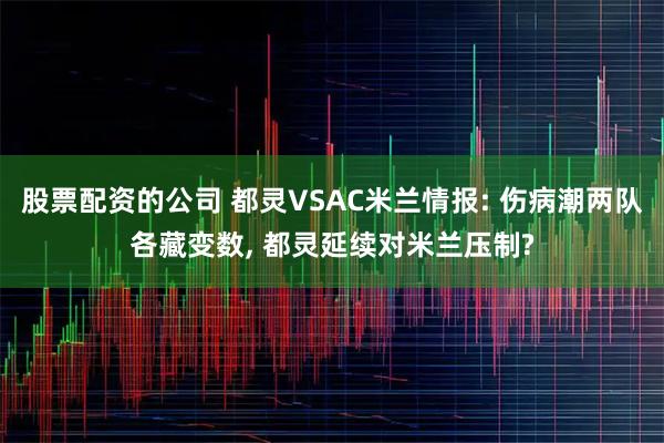 股票配资的公司 都灵VSAC米兰情报: 伤病潮两队各藏变数, 都灵延续对米兰压制?