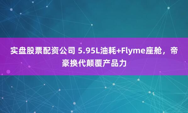 实盘股票配资公司 5.95L油耗+Flyme座舱，帝豪换代颠覆产品力