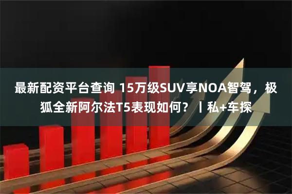 最新配资平台查询 15万级SUV享NOA智驾，极狐全新阿尔法T5表现如何？丨私+车探