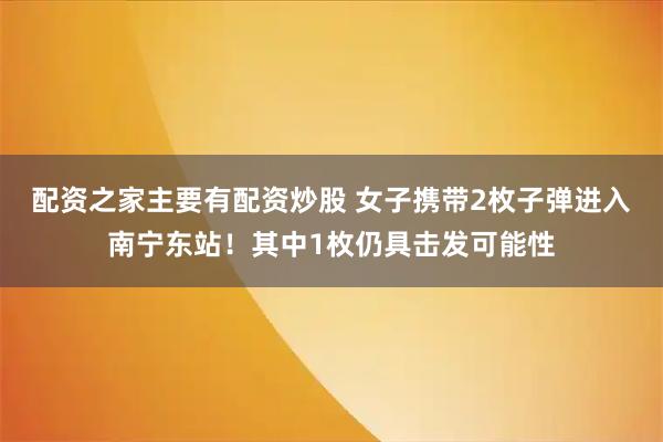 配资之家主要有配资炒股 女子携带2枚子弹进入南宁东站！其中1枚仍具击发可能性