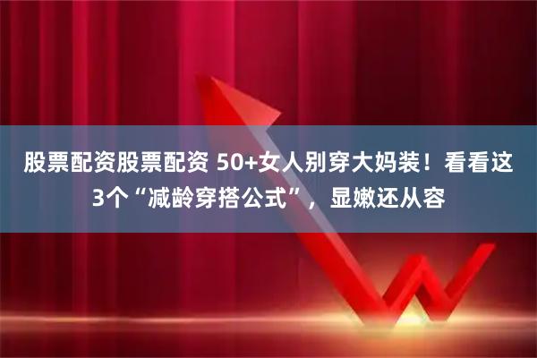 股票配资股票配资 50+女人别穿大妈装！看看这3个“减龄穿搭公式”，显嫩还从容