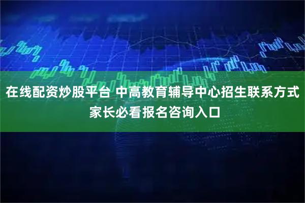 在线配资炒股平台 中高教育辅导中心招生联系方式 家长必看报名咨询入口
