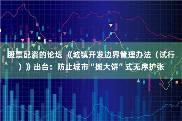 股票配资的论坛 《城镇开发边界管理办法（试行）》出台：防止城市“摊大饼”式无序扩张