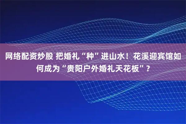 网络配资炒股 把婚礼“种”进山水！花溪迎宾馆如何成为“贵阳户外婚礼天花板”？