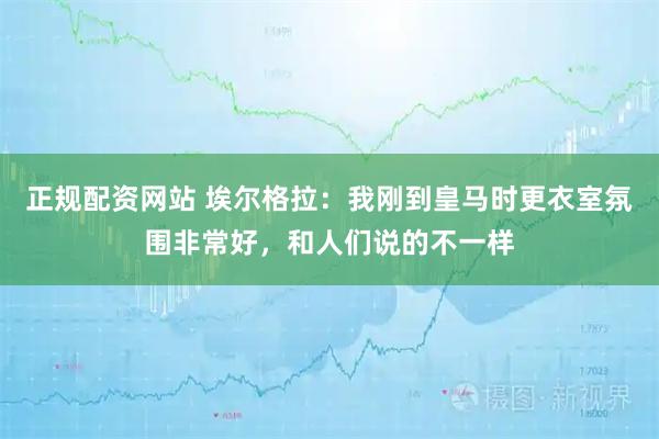 正规配资网站 埃尔格拉：我刚到皇马时更衣室氛围非常好，和人们说的不一样